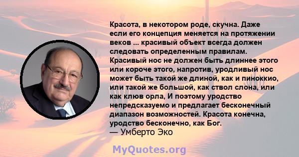 Красота, в некотором роде, скучна. Даже если его концепция меняется на протяжении веков ... красивый объект всегда должен следовать определенным правилам. Красивый нос не должен быть длиннее этого или короче этого,