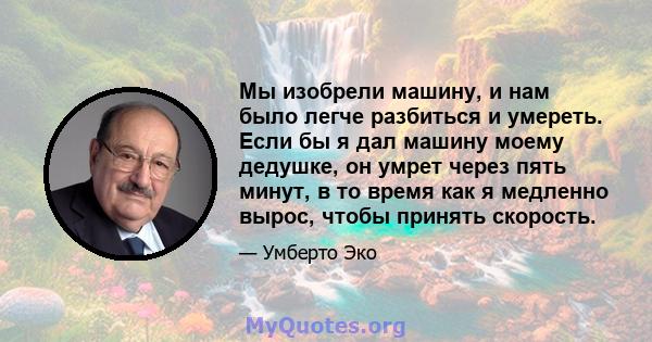 Мы изобрели машину, и нам было легче разбиться и умереть. Если бы я дал машину моему дедушке, он умрет через пять минут, в то время как я медленно вырос, чтобы принять скорость.