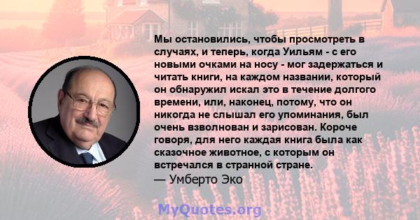 Мы остановились, чтобы просмотреть в случаях, и теперь, когда Уильям - с его новыми очками на носу - мог задержаться и читать книги, на каждом названии, который он обнаружил искал это в течение долгого времени, или,