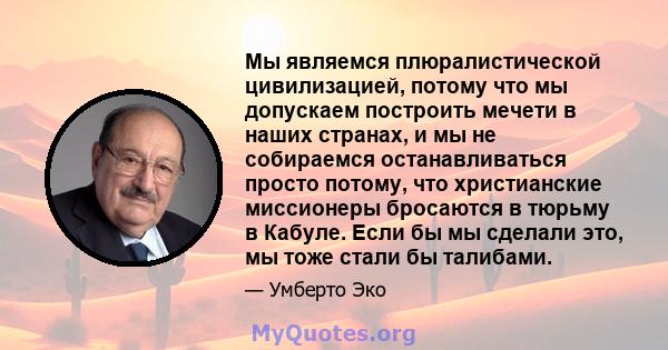 Мы являемся плюралистической цивилизацией, потому что мы допускаем построить мечети в наших странах, и мы не собираемся останавливаться просто потому, что христианские миссионеры бросаются в тюрьму в Кабуле. Если бы мы