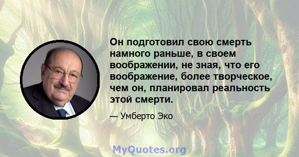 Он подготовил свою смерть намного раньше, в своем воображении, не зная, что его воображение, более творческое, чем он, планировал реальность этой смерти.