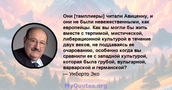 Они [тамплиеры] читали Авиценну, и они не были невежественными, как европейцы. Как вы могли бы жить вместе с терпимой, мистической, либерационной культурой в течение двух веков, не поддаваясь ее очарованию, особенно