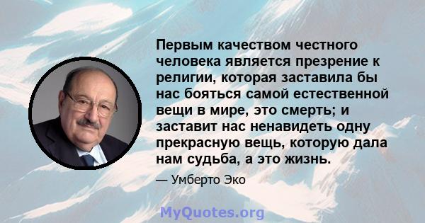 Первым качеством честного человека является презрение к религии, которая заставила бы нас бояться самой естественной вещи в мире, это смерть; и заставит нас ненавидеть одну прекрасную вещь, которую дала нам судьба, а