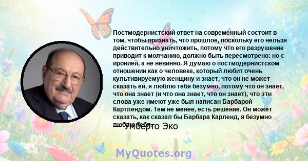 Постмодернистский ответ на современный состоит в том, чтобы признать, что прошлое, поскольку его нельзя действительно уничтожить, потому что его разрушение приводит к молчанию, должно быть пересмотрено: но с иронией, а