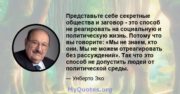 Представьте себе секретные общества и заговор - это способ не реагировать на социальную и политическую жизнь. Потому что вы говорите: «Мы не знаем, кто они. Мы не можем отреагировать без рассуждений». Так что это способ 