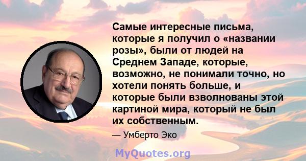 Самые интересные письма, которые я получил о «названии розы», были от людей на Среднем Западе, которые, возможно, не понимали точно, но хотели понять больше, и которые были взволнованы этой картиной мира, который не был 