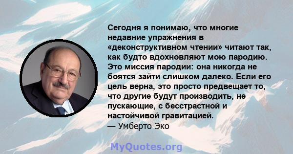 Сегодня я понимаю, что многие недавние упражнения в «деконструктивном чтении» читают так, как будто вдохновляют мою пародию. Это миссия пародии: она никогда не боятся зайти слишком далеко. Если его цель верна, это