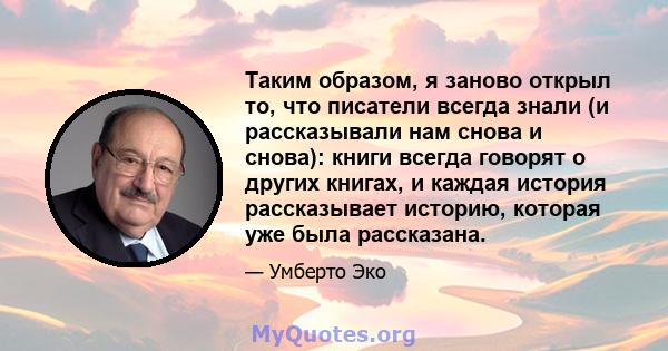 Таким образом, я заново открыл то, что писатели всегда знали (и рассказывали нам снова и снова): книги всегда говорят о других книгах, и каждая история рассказывает историю, которая уже была рассказана.