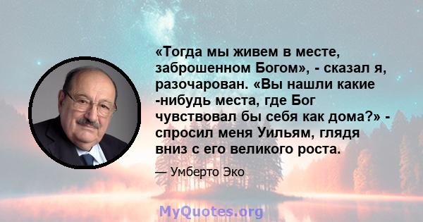 «Тогда мы живем в месте, заброшенном Богом», - сказал я, разочарован. «Вы нашли какие -нибудь места, где Бог чувствовал бы себя как дома?» - спросил меня Уильям, глядя вниз с его великого роста.