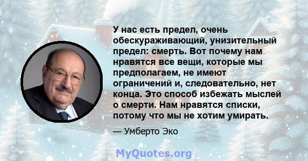 У нас есть предел, очень обескураживающий, унизительный предел: смерть. Вот почему нам нравятся все вещи, которые мы предполагаем, не имеют ограничений и, следовательно, нет конца. Это способ избежать мыслей о смерти.