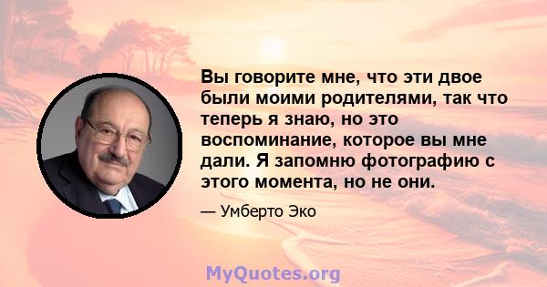 Вы говорите мне, что эти двое были моими родителями, так что теперь я знаю, но это воспоминание, которое вы мне дали. Я запомню фотографию с этого момента, но не они.