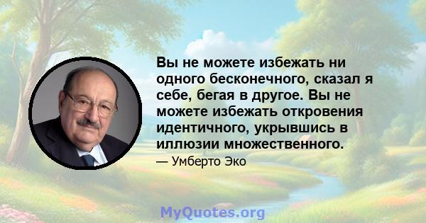 Вы не можете избежать ни одного бесконечного, сказал я себе, бегая в другое. Вы не можете избежать откровения идентичного, укрывшись в иллюзии множественного.