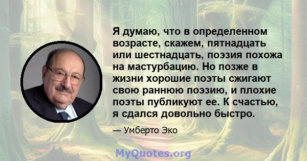 Я думаю, что в определенном возрасте, скажем, пятнадцать или шестнадцать, поэзия похожа на мастурбацию. Но позже в жизни хорошие поэты сжигают свою раннюю поэзию, и плохие поэты публикуют ее. К счастью, я сдался