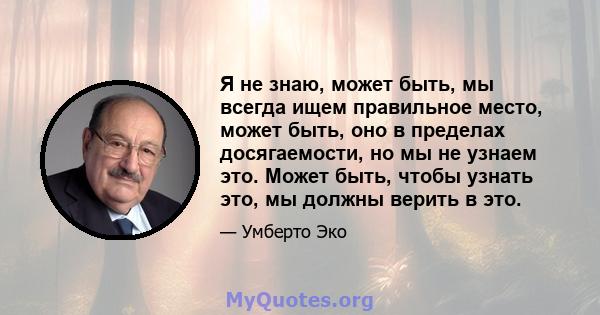 Я не знаю, может быть, мы всегда ищем правильное место, может быть, оно в пределах досягаемости, но мы не узнаем это. Может быть, чтобы узнать это, мы должны верить в это.