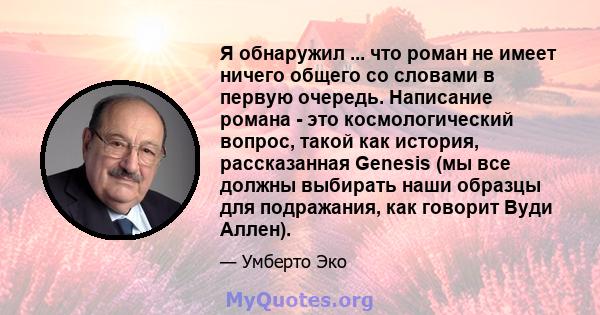 Я обнаружил ... что роман не имеет ничего общего со словами в первую очередь. Написание романа - это космологический вопрос, такой как история, рассказанная Genesis (мы все должны выбирать наши образцы для подражания,