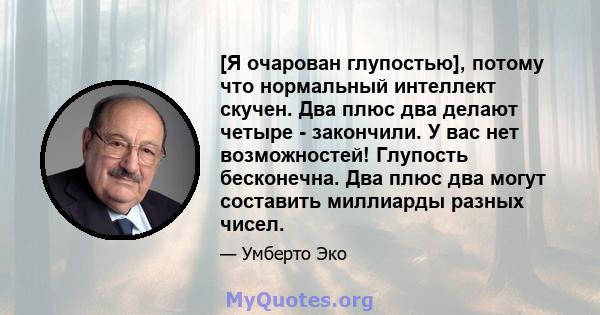 [Я очарован глупостью], потому что нормальный интеллект скучен. Два плюс два делают четыре - закончили. У вас нет возможностей! Глупость бесконечна. Два плюс два могут составить миллиарды разных чисел.