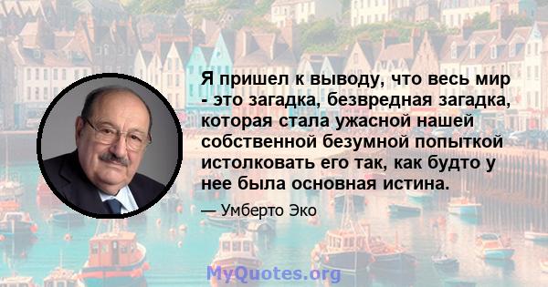 Я пришел к выводу, что весь мир - это загадка, безвредная загадка, которая стала ужасной нашей собственной безумной попыткой истолковать его так, как будто у нее была основная истина.