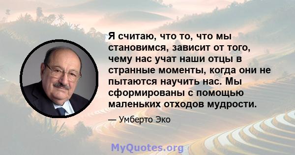 Я считаю, что то, что мы становимся, зависит от того, чему нас учат наши отцы в странные моменты, когда они не пытаются научить нас. Мы сформированы с помощью маленьких отходов мудрости.