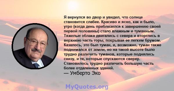 Я вернулся во двор и увидел, что солнце становится слабее. Красиво и ясно, как и было, утро (когда день приблизился к завершению своей первой половины) стало влажным и туманным. Тяжелые облака двигались с севера и