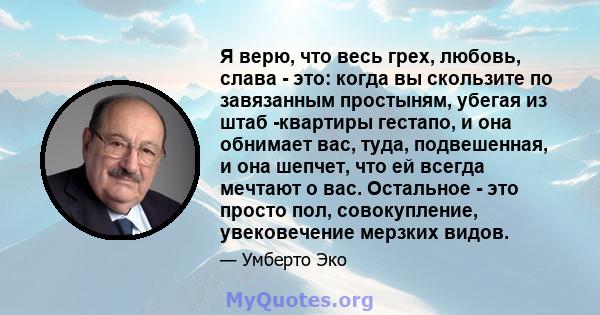 Я верю, что весь грех, любовь, слава - это: когда вы скользите по завязанным простыням, убегая из штаб -квартиры гестапо, и она обнимает вас, туда, подвешенная, и она шепчет, что ей всегда мечтают о вас. Остальное - это 