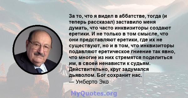 За то, что я видел в аббатстве, тогда (и теперь рассказал) заставило меня думать, что часто инквизиторы создают еретики. И не только в том смысле, что они представляют еретики, где их не существуют, но и в том, что