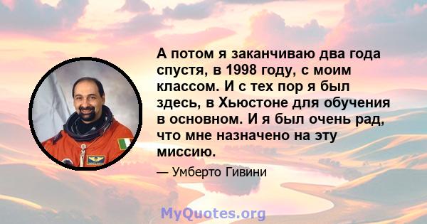 А потом я заканчиваю два года спустя, в 1998 году, с моим классом. И с тех пор я был здесь, в Хьюстоне для обучения в основном. И я был очень рад, что мне назначено на эту миссию.