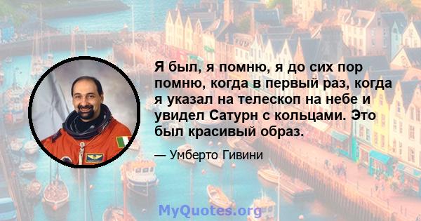 Я был, я помню, я до сих пор помню, когда в первый раз, когда я указал на телескоп на небе и увидел Сатурн с кольцами. Это был красивый образ.