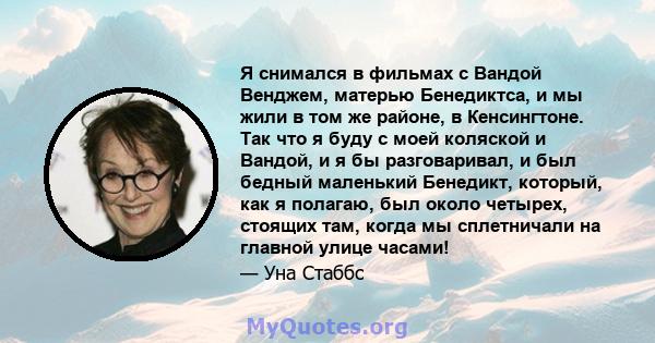 Я снимался в фильмах с Вандой Венджем, матерью Бенедиктса, и мы жили в том же районе, в Кенсингтоне. Так что я буду с моей коляской и Вандой, и я бы разговаривал, и был бедный маленький Бенедикт, который, как я полагаю, 