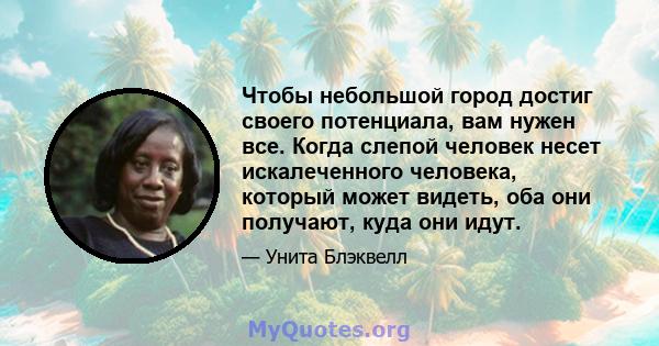 Чтобы небольшой город достиг своего потенциала, вам нужен все. Когда слепой человек несет искалеченного человека, который может видеть, оба они получают, куда они идут.