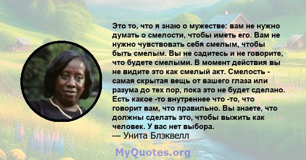 Это то, что я знаю о мужестве: вам не нужно думать о смелости, чтобы иметь его. Вам не нужно чувствовать себя смелым, чтобы быть смелым. Вы не садитесь и не говорите, что будете смелыми. В момент действия вы не видите