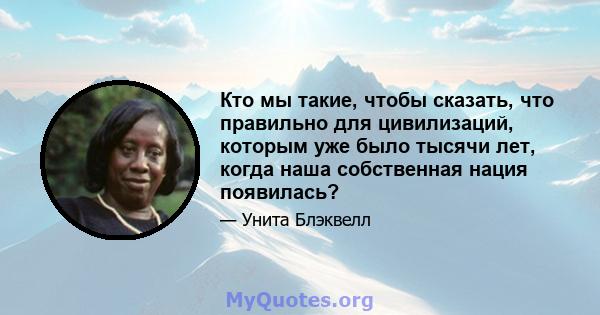 Кто мы такие, чтобы сказать, что правильно для цивилизаций, которым уже было тысячи лет, когда наша собственная нация появилась?