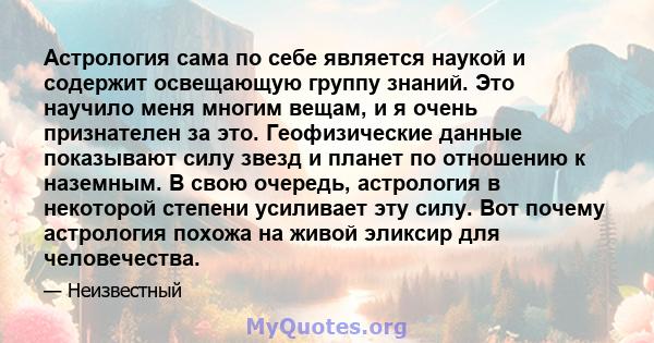 Астрология сама по себе является наукой и содержит освещающую группу знаний. Это научило меня многим вещам, и я очень признателен за это. Геофизические данные показывают силу звезд и планет по отношению к наземным. В