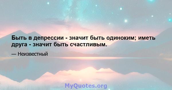 Быть в депрессии - значит быть одиноким; иметь друга - значит быть счастливым.