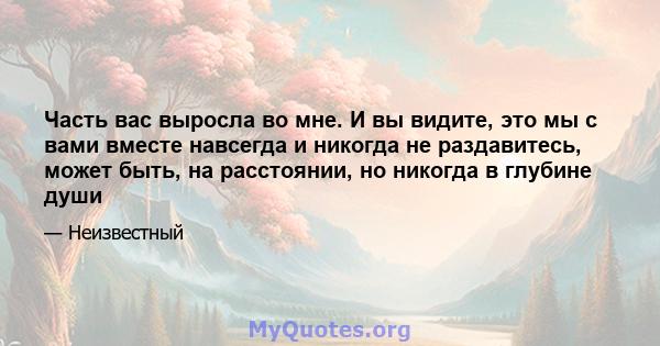 Часть вас выросла во мне. И вы видите, это мы с вами вместе навсегда и никогда не раздавитесь, может быть, на расстоянии, но никогда в глубине души