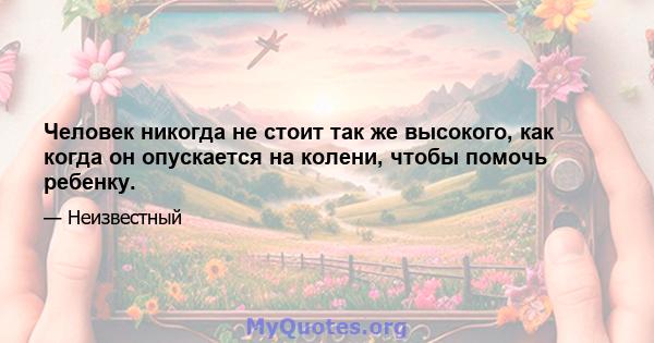 Человек никогда не стоит так же высокого, как когда он опускается на колени, чтобы помочь ребенку.