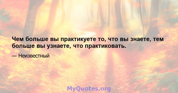 Чем больше вы практикуете то, что вы знаете, тем больше вы узнаете, что практиковать.