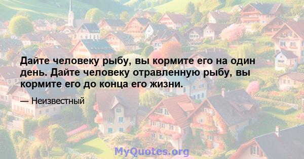 Дайте человеку рыбу, вы кормите его на один день. Дайте человеку отравленную рыбу, вы кормите его до конца его жизни.