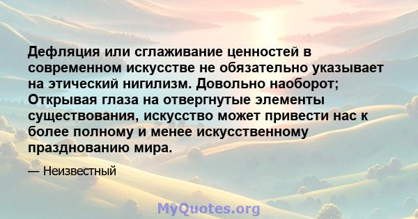 Дефляция или сглаживание ценностей в современном искусстве не обязательно указывает на этический нигилизм. Довольно наоборот; Открывая глаза на отвергнутые элементы существования, искусство может привести нас к более