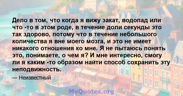 Дело в том, что когда я вижу закат, водопад или что -то в этом роде, в течение доли секунды это так здорово, потому что в течение небольшого количества я вне моего мозга, и это не имеет никакого отношения ко мне. Я не