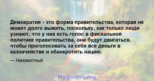 Демократия - это форма правительства, которая не может долго выжить, поскольку, как только люди узнают, что у них есть голос в фискальной политике правительства, они будут двигаться, чтобы проголосовать за себя все