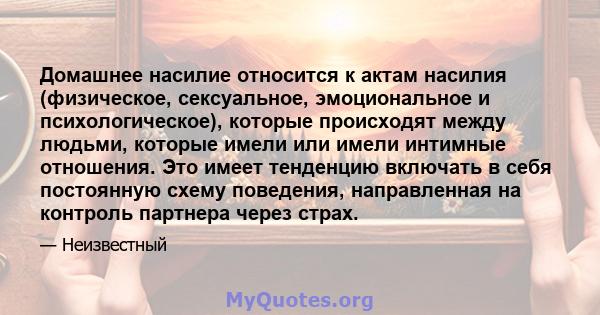 Домашнее насилие относится к актам насилия (физическое, сексуальное, эмоциональное и психологическое), которые происходят между людьми, которые имели или имели интимные отношения. Это имеет тенденцию включать в себя