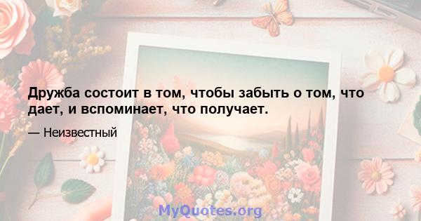 Дружба состоит в том, чтобы забыть о том, что дает, и вспоминает, что получает.