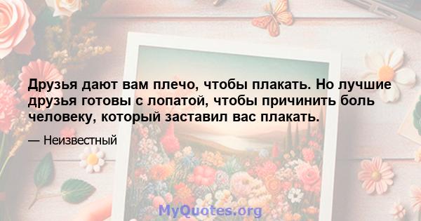 Друзья дают вам плечо, чтобы плакать. Но лучшие друзья готовы с лопатой, чтобы причинить боль человеку, который заставил вас плакать.