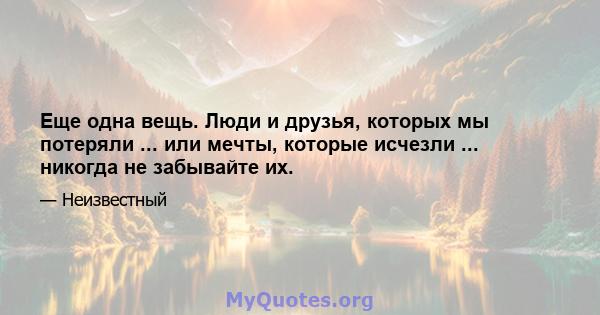 Еще одна вещь. Люди и друзья, которых мы потеряли ... или мечты, которые исчезли ... никогда не забывайте их.