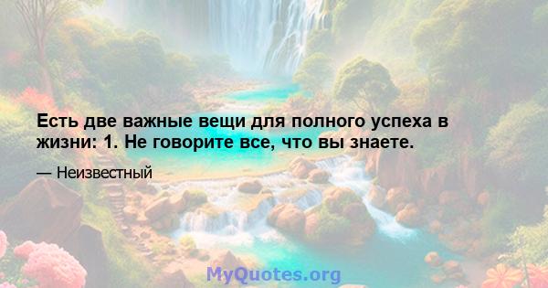 Есть две важные вещи для полного успеха в жизни: 1. Не говорите все, что вы знаете.