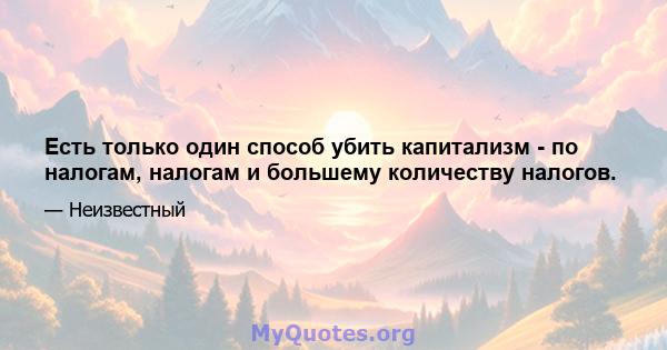 Есть только один способ убить капитализм - по налогам, налогам и большему количеству налогов.