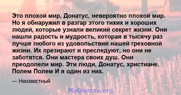 Это плохой мир, Донатус, невероятно плохой мир. Но я обнаружил в разгар этого тихих и хороших людей, которые узнали великий секрет жизни. Они нашли радость и мудрость, которая в тысячу раз лучше любого из удовольствий