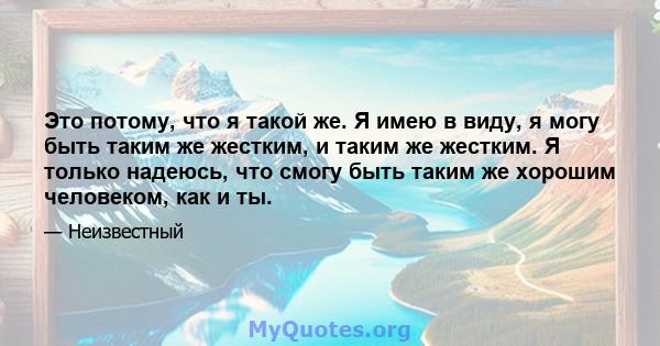 Это потому, что я такой же. Я имею в виду, я могу быть таким же жестким, и таким же жестким. Я только надеюсь, что смогу быть таким же хорошим человеком, как и ты.