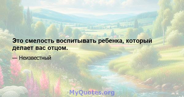 Это смелость воспитывать ребенка, который делает вас отцом.