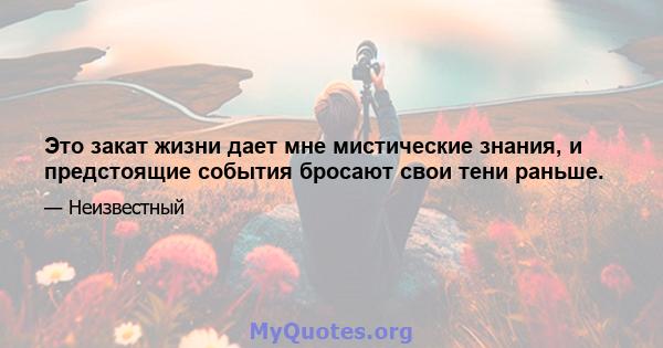 Это закат жизни дает мне мистические знания, и предстоящие события бросают свои тени раньше.